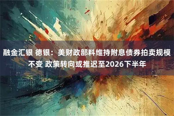 融金汇银 德银：美财政部料维持附息债券拍卖规模不变 政策转向或推迟至2026下半年