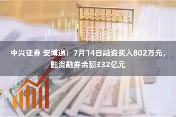 中兴证券 安博通：7月14日融资买入802万元，融资融券余额332亿元