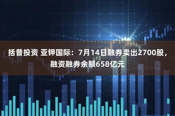 括普投资 亚钾国际：7月14日融券卖出2700股，融资融券余额658亿元
