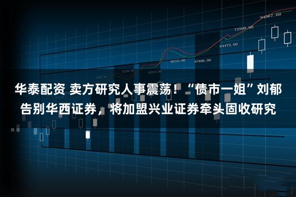华泰配资 卖方研究人事震荡！“债市一姐”刘郁告别华西证券，将加盟兴业证券牵头固收研究