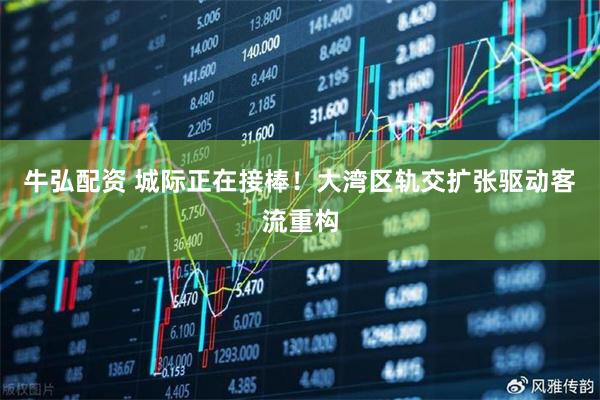 牛弘配资 城际正在接棒!大湾区轨交扩张驱动客流重构