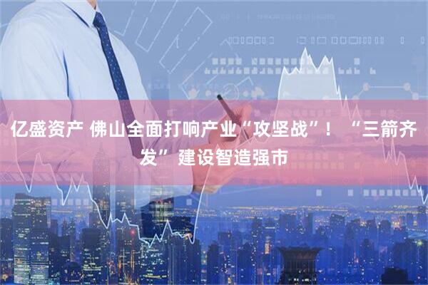 亿盛资产 佛山全面打响产业“攻坚战”！ “三箭齐发” 建设智造强市