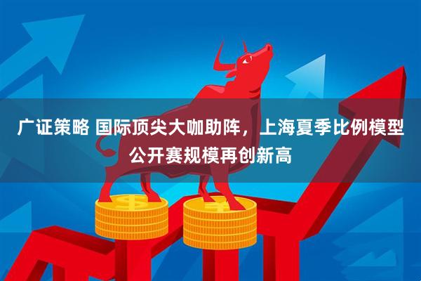 广证策略 国际顶尖大咖助阵，上海夏季比例模型公开赛规模再创新高
