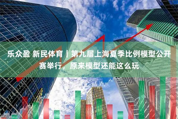 乐众盈 新民体育｜第九届上海夏季比例模型公开赛举行，原来模型还能这么玩
