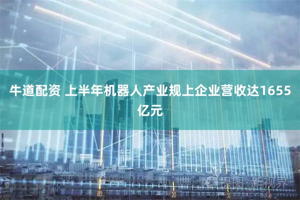 牛道配资 上半年机器人产业规上企业营收达1655亿元