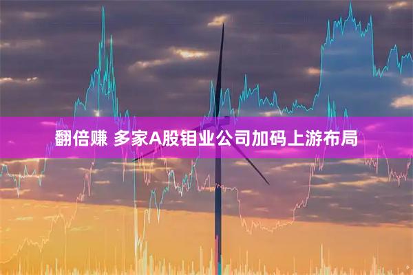 翻倍赚 多家A股钼业公司加码上游布局